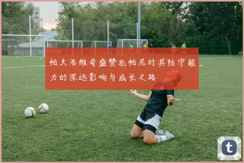 帕夫洛维奇盛赞孔帕尼对其防守能力的深远影响与成长之路