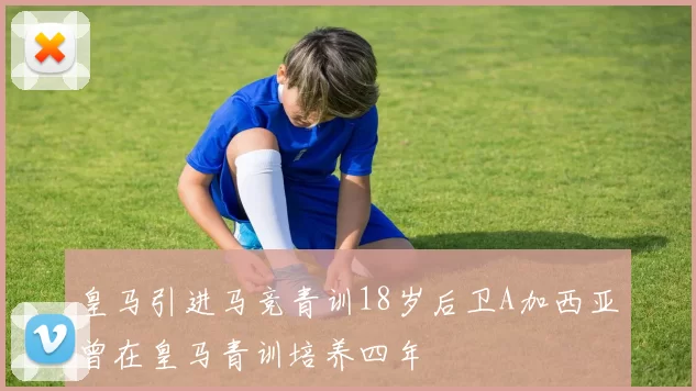 皇马引进马竞青训18岁后卫A加西亚曾在皇马青训培养四年