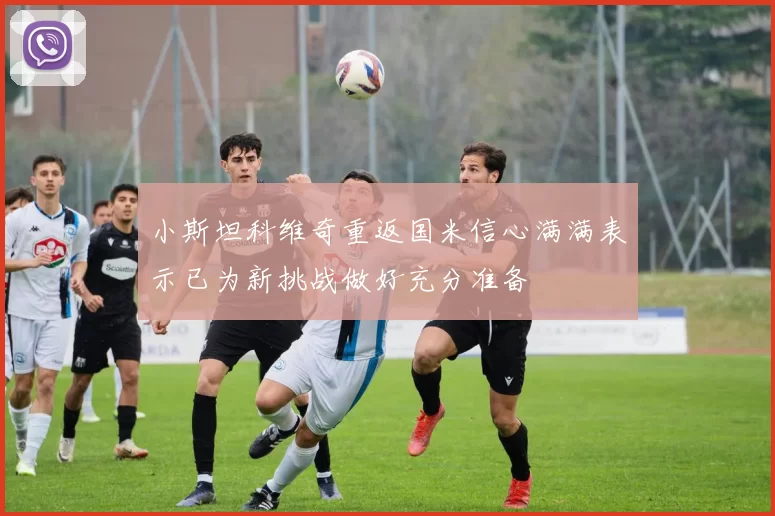 小斯坦科维奇重返国米信心满满表示已为新挑战做好充分准备