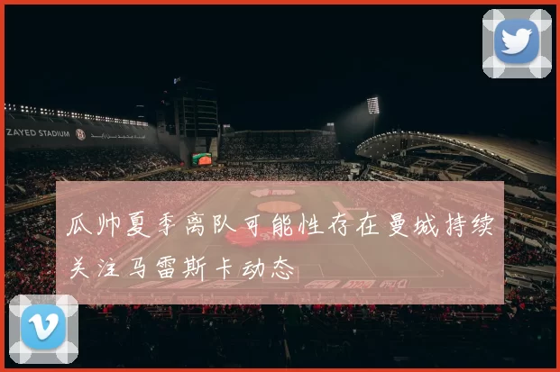 瓜帅夏季离队可能性存在曼城持续关注马雷斯卡动态