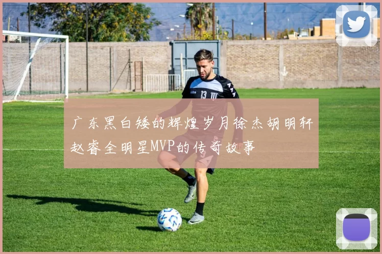 广东黑白矮的辉煌岁月徐杰胡明轩赵睿全明星MVP的传奇故事