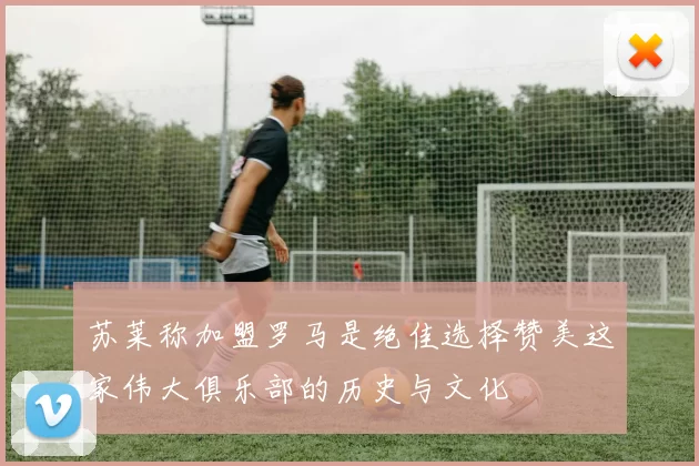 苏莱称加盟罗马是绝佳选择赞美这家伟大俱乐部的历史与文化