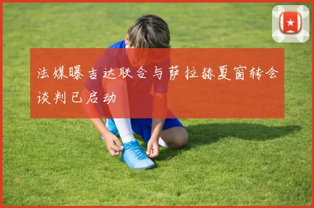 法媒曝吉达联合与萨拉赫夏窗转会谈判已启动