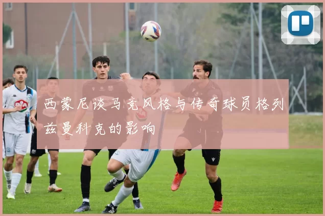 西蒙尼谈马竞风格与传奇球员格列兹曼科克的影响