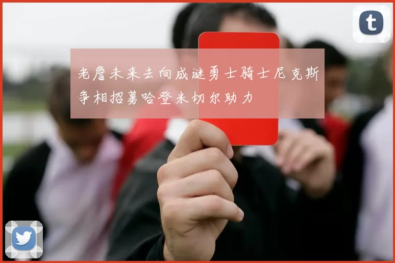 老詹未来去向成谜勇士骑士尼克斯争相招募哈登米切尔助力