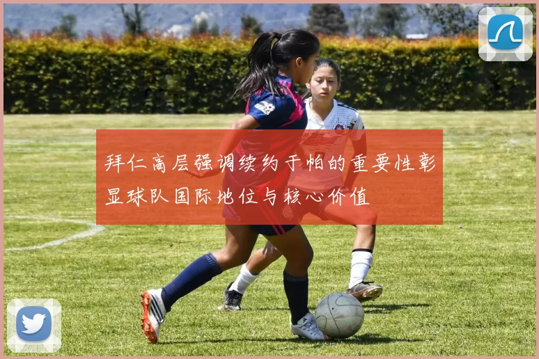 拜仁高层强调续约于帕的重要性彰显球队国际地位与核心价值