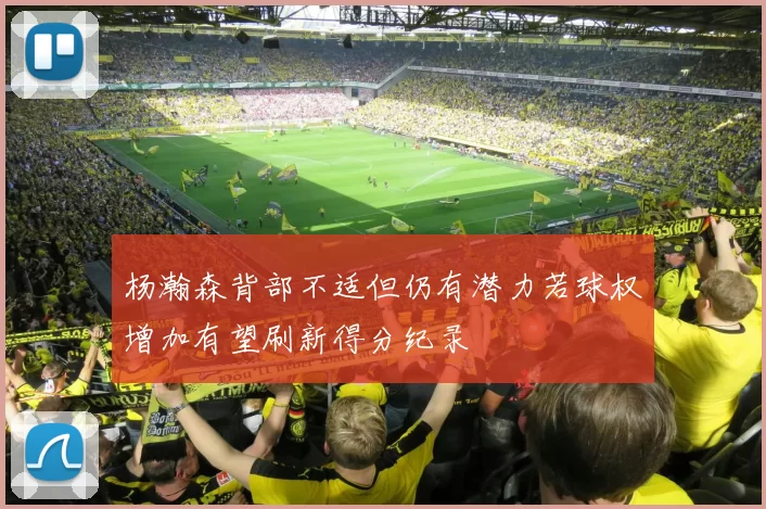 杨瀚森背部不适但仍有潜力若球权增加有望刷新得分纪录