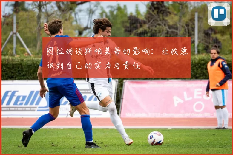 图拉姆谈斯帕莱蒂的影响：让我意识到自己的实力与责任