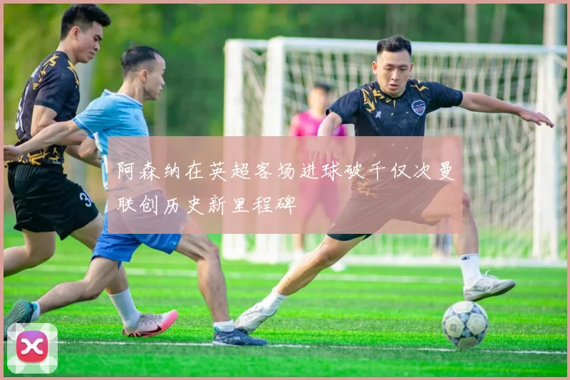 阿森纳在英超客场进球破千仅次曼联创历史新里程碑