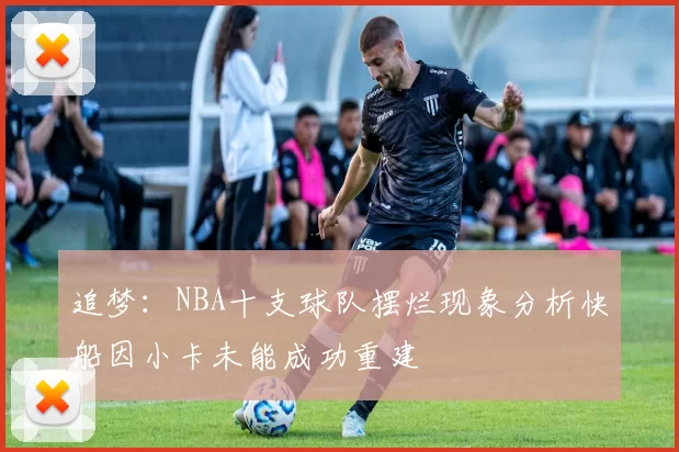 追梦：NBA十支球队摆烂现象分析快船因小卡未能成功重建