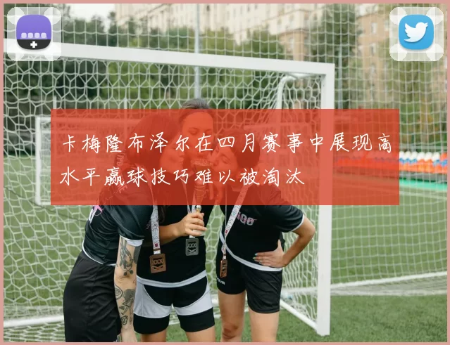 卡梅隆布泽尔在四月赛事中展现高水平赢球技巧难以被淘汰