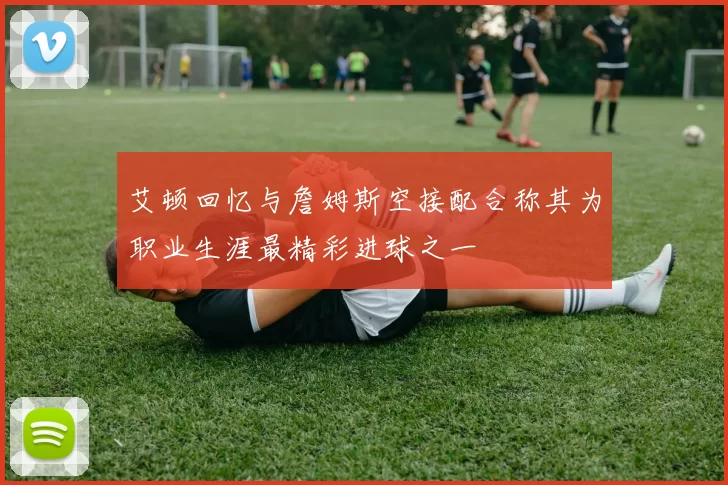 艾顿回忆与詹姆斯空接配合称其为职业生涯最精彩进球之一