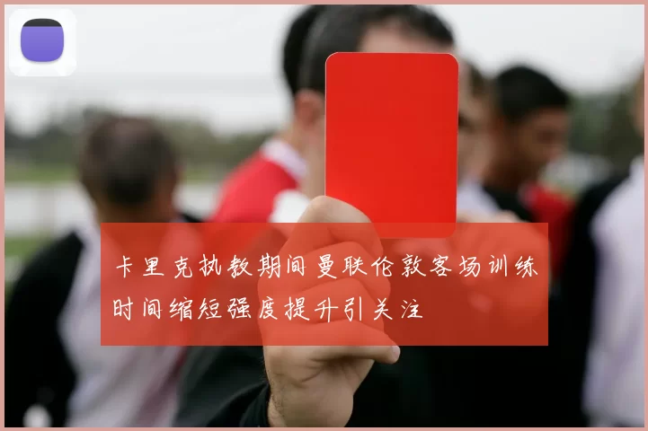 卡里克执教期间曼联伦敦客场训练时间缩短强度提升引关注