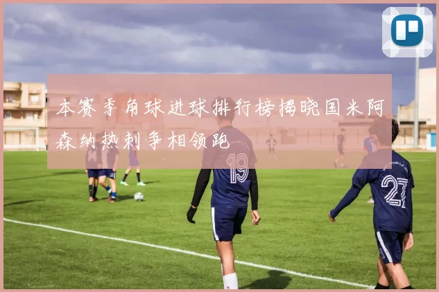 本赛季角球进球排行榜揭晓国米阿森纳热刺争相领跑