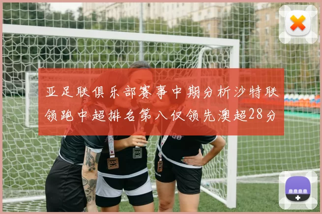 亚足联俱乐部赛事中期分析沙特联领跑中超排名第八仅领先澳超28分
