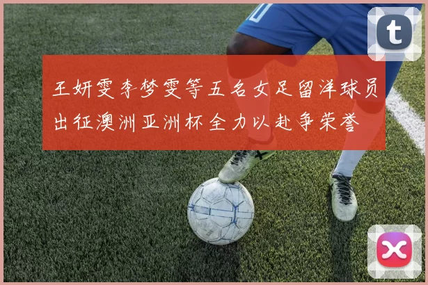 王妍雯李梦雯等五名女足留洋球员出征澳洲亚洲杯全力以赴争荣誉