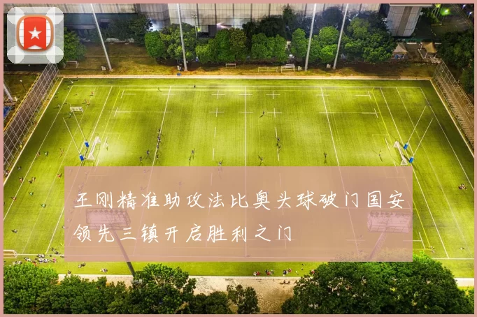 王刚精准助攻法比奥头球破门国安领先三镇开启胜利之门